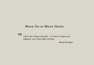 Move On or Move Home
Life is like riding a bicycle – in order to keep your
balance, you must keep moving.
Albert Einstein

8

 