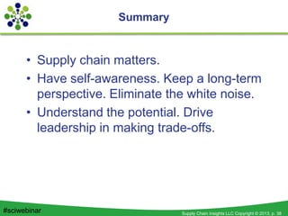 Supply Chain Insights LLC Copyright © 2013, p. 38#sciwebinar
Summary
• Supply chain matters.
• Have self-awareness. Keep a long-term
perspective. Eliminate the white noise.
• Understand the potential. Drive
leadership in making trade-offs.
 