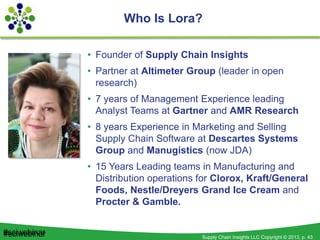 Supply Chain Insights LLC Copyright © 2013, p. 43#sciwebinar
Who Is Lora?
• Founder of Supply Chain Insights
• Partner at Altimeter Group (leader in open
research)
• 7 years of Management Experience leading
Analyst Teams at Gartner and AMR Research
• 8 years Experience in Marketing and Selling
Supply Chain Software at Descartes Systems
Group and Manugistics (now JDA)
• 15 Years Leading teams in Manufacturing and
Distribution operations for Clorox, Kraft/General
Foods, Nestle/Dreyers Grand Ice Cream and
Procter & Gamble.
#sciwebinar
 