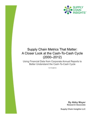 Supply Chain Metrics That Matter:
A Closer Look at the Cash-To-Cash Cycle
(2000–2012)
Using Financial Data from Corporate Annual Reports to
Better Understand the Cash-To-Cash Cycle
11/11/2013

By Abby Mayer
Research Associate
Supply Chain Insights LLC

 