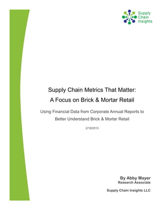 Supply Chain Metrics That Matter:
    A Focus on Brick & Mortar Retail
Using Financial Data from Corporate Annual Reports to
       Better Understand Brick & Mortar Retail

                       2/18/2013




                                          By Abby Mayer
                                         Research Associate

                                   Supply Chain Insights LLC
 