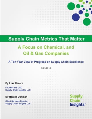 A Focus on Chemical, and
Oil & Gas Companies
A Ten Year View of Progress on Supply Chain Excellence
7/21/2016
By Lora Cecere
Founder and CEO
Supply Chain Insights LLC
By Regina Denman
Client Services Director
Supply Chain Insights LLC
Supply Chain Metrics That Matter
 
