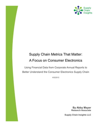 Supply Chain Metrics That Matter:
     A Focus on Consumer Electronics
 Using Financial Data from Corporate Annual Reports to
Better Understand the Consumer Electronics Supply Chain

                        4/5/2013




                                          By Abby Mayer
                                         Research Associate

                                   Supply Chain Insights LLC
 