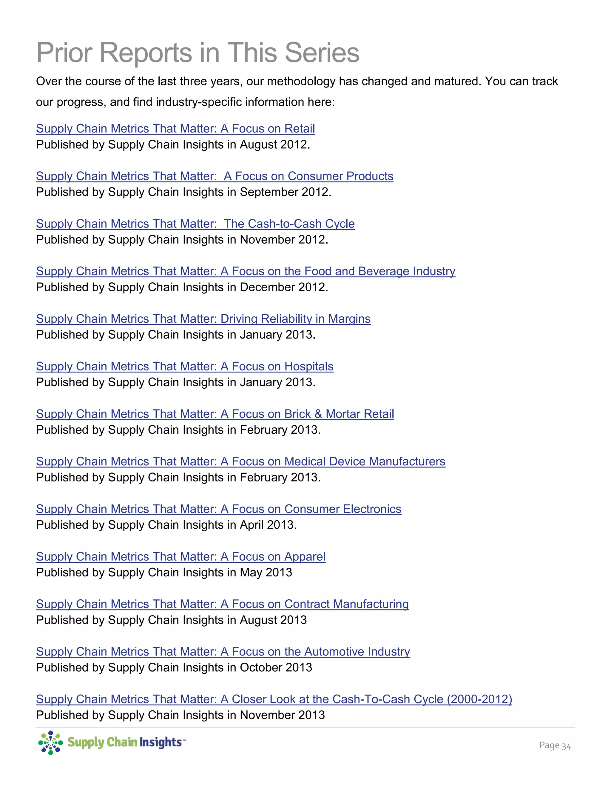Page 34
Prior Reports in This Series
Over the course of the last three years, our methodology has changed and matured. You can track
our progress, and find industry-specific information here:
Supply Chain Metrics That Matter: A Focus on Retail
Published by Supply Chain Insights in August 2012.
Supply Chain Metrics That Matter: A Focus on Consumer Products
Published by Supply Chain Insights in September 2012.
Supply Chain Metrics That Matter: The Cash-to-Cash Cycle
Published by Supply Chain Insights in November 2012.
Supply Chain Metrics That Matter: A Focus on the Food and Beverage Industry
Published by Supply Chain Insights in December 2012.
Supply Chain Metrics That Matter: Driving Reliability in Margins
Published by Supply Chain Insights in January 2013.
Supply Chain Metrics That Matter: A Focus on Hospitals
Published by Supply Chain Insights in January 2013.
Supply Chain Metrics That Matter: A Focus on Brick & Mortar Retail
Published by Supply Chain Insights in February 2013.
Supply Chain Metrics That Matter: A Focus on Medical Device Manufacturers
Published by Supply Chain Insights in February 2013.
Supply Chain Metrics That Matter: A Focus on Consumer Electronics
Published by Supply Chain Insights in April 2013.
Supply Chain Metrics That Matter: A Focus on Apparel
Published by Supply Chain Insights in May 2013
Supply Chain Metrics That Matter: A Focus on Contract Manufacturing
Published by Supply Chain Insights in August 2013
Supply Chain Metrics That Matter: A Focus on the Automotive Industry
Published by Supply Chain Insights in October 2013
Supply Chain Metrics That Matter: A Closer Look at the Cash-To-Cash Cycle (2000-2012)
Published by Supply Chain Insights in November 2013
 