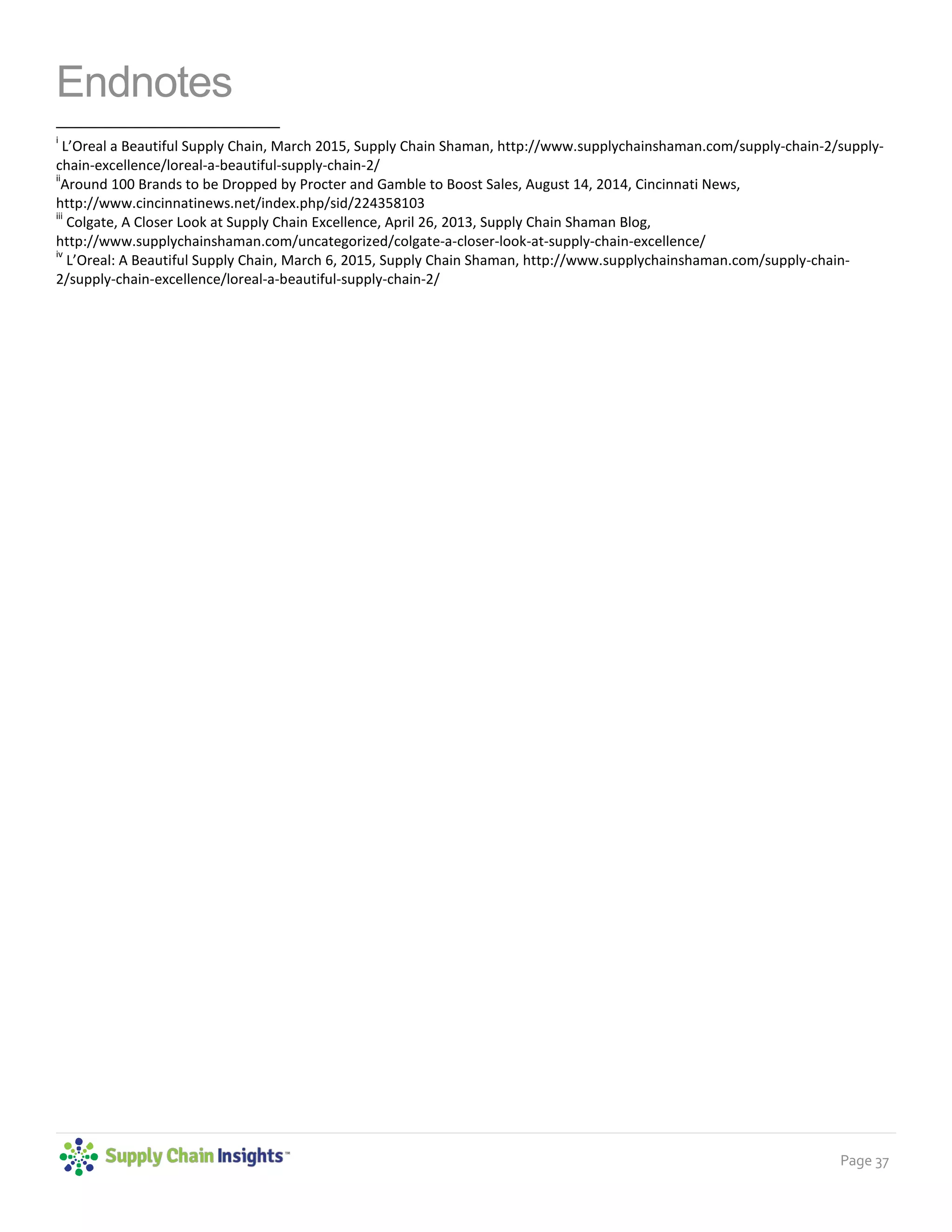 Page 37
Endnotes
i
L’Oreal a Beautiful Supply Chain, March 2015, Supply Chain Shaman, http://www.supplychainshaman.com/supply-chain-2/supply-
chain-excellence/loreal-a-beautiful-supply-chain-2/
ii
Around 100 Brands to be Dropped by Procter and Gamble to Boost Sales, August 14, 2014, Cincinnati News,
http://www.cincinnatinews.net/index.php/sid/224358103
iii
Colgate, A Closer Look at Supply Chain Excellence, April 26, 2013, Supply Chain Shaman Blog,
http://www.supplychainshaman.com/uncategorized/colgate-a-closer-look-at-supply-chain-excellence/
iv
L’Oreal: A Beautiful Supply Chain, March 6, 2015, Supply Chain Shaman, http://www.supplychainshaman.com/supply-chain-
2/supply-chain-excellence/loreal-a-beautiful-supply-chain-2/
 