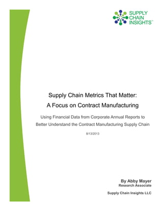 Supply Chain Metrics That Matter:
A Focus on Contract Manufacturing
Using Financial Data from Corporate Annual Reports to
Better Understand the Contract Manufacturing Supply Chain
8/13/2013
By Abby Mayer
Research Associate
Supply Chain Insights LLC
 