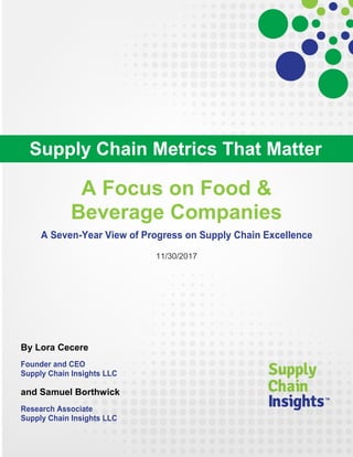 A Focus on Food &
Beverage Companies
A Seven-Year View of Progress on Supply Chain Excellence
11/30/2017
By Lora Cecere
Founder and CEO
Supply Chain Insights LLC
and Samuel Borthwick
Research Associate
Supply Chain Insights LLC
Supply Chain Metrics That Matter
 