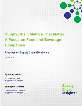 Supply Chain Metrics That Matter:
A Focus on Food and Beverage
Companies
Progress on Supply Chain Excellence
06/30/2015
By Lora Cecere
Founder and CEO
Supply Chain Insights LLC
By Regina Denman
Client Services Director
Supply Chain Insights LLC
 