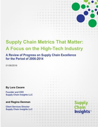 Supply Chain Metrics That Matter:
A Focus on the High-Tech Industry
A Review of Progress on Supply Chain Excellence
for the Period of 2006-2014
01/08/2016
By Lora Cecere
Founder and CEO
Supply Chain Insights LLC
and Regina Denman
Client Services Director
Supply Chain Insights LLC
 