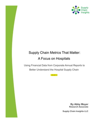 Supply Chain Metrics That Matter:
            A Focus on Hospitals
Using Financial Data from Corporate Annual Reports to
    Better Understand the Hospital Supply Chain

                       1/6/2013




                                         By Abby Mayer
                                        Research Associate

                                  Supply Chain Insights LLC
 