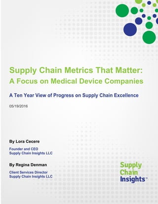 A Focus on Medical Device Companies
A Ten Year View of Progress on Supply Chain Excellence
05/19/2016
Lora Cecere
Founder and CEO
Supply Chain Insights LLC
Heather Hart
Research Director
Supply Chain Insights LLC
Regina Denman
Client Services Director
Supply Chain Insights LLC
Helen King
Research Associate
Supply Chain Insights LLC
Supply Chain Metrics That Matter
 