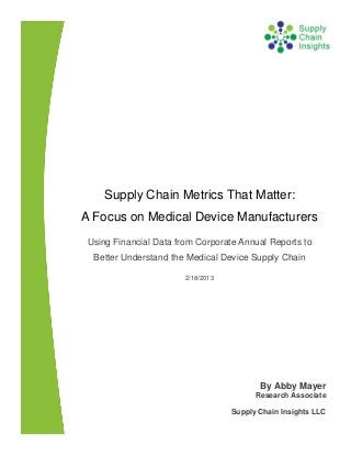 Supply Chain Metrics That Matter:
A Focus on Medical Device Manufacturers
Using Financial Data from Corporate Annual Reports to
  Better Understand the Medical Device Supply Chain

                       2/18/2013




                                          By Abby Mayer
                                         Research Associate

                                   Supply Chain Insights LLC
 