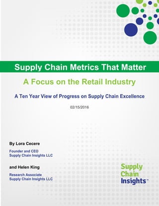 A Focus on the Retail Industry
A Ten Year View of Progress on Supply Chain Excellence
02/15/2016
By Lora Cecere
Founder and CEO
Supply Chain Insights LLC
and Helen King
Research Associate
Supply Chain Insights LLC
Supply Chain Metrics That Matter
 