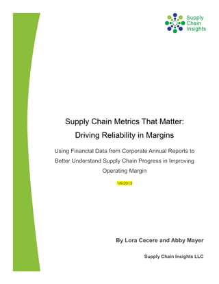 Supply Chain Metrics That Matter:
       Driving Reliability in Margins
Using Financial Data from Corporate Annual Reports to
Better Understand Supply Chain Progress in Improving
                  Operating Margin

                       1/6/2013




                       By Lora Cecere and Abby Mayer

                                  Supply Chain Insights LLC
 