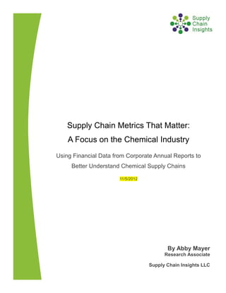 Supply Chain Metrics That Matter:
    A Focus on the Chemical Industry
Using Financial Data from Corporate Annual Reports to
     Better Understand Chemical Supply Chains

                       11/5/2012




                                          By Abby Mayer
                                         Research Associate

                                   Supply Chain Insights LLC
 