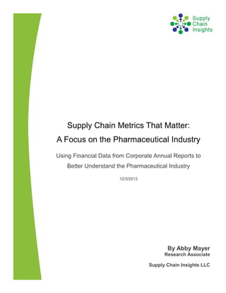 Supply Chain Metrics That Matter:
A Focus on the Pharmaceutical Industry
Using Financial Data from Corporate Annual Reports to
   Better Understand the Pharmaceutical Industry

                       12/3/2012




                                          By Abby Mayer
                                         Research Associate

                                   Supply Chain Insights LLC
 