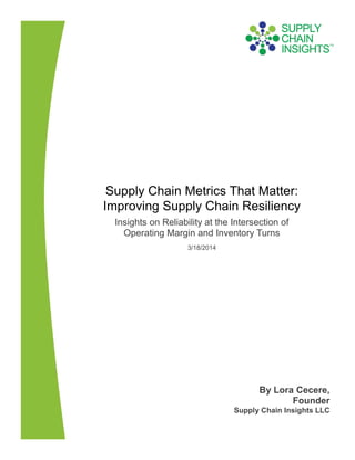 Supply Chain Metrics That Matter:
Improving Supply Chain Resiliency
Insights on Reliability at the Intersection of
Operating Margin and Inventory Turns
3/18/2014
By Lora Cecere,
Founder
Supply Chain Insights LLC
 