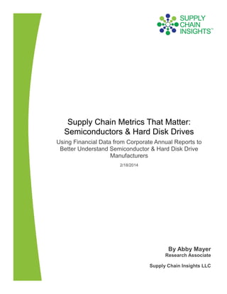 Supply Chain Metrics That Matter:
Semiconductors & Hard Disk Drives
Using Financial Data from Corporate Annual Reports to
Better Understand Semiconductor & Hard Disk Drive
Manufacturers
2/18/2014

By Abby Mayer
Research Associate
Supply Chain Insights LLC

 