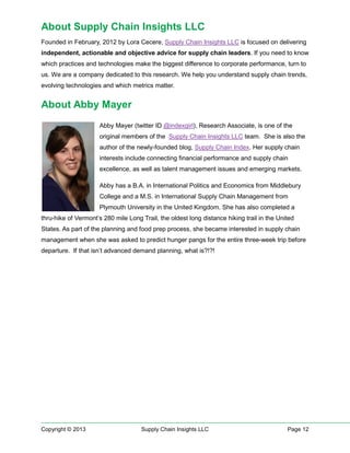About Supply Chain Insights LLC
Founded in February, 2012 by Lora Cecere, Supply Chain Insights LLC is focused on delivering
independent, actionable and objective advice for supply chain leaders. If you need to know
which practices and technologies make the biggest difference to corporate performance, turn to
us. We are a company dedicated to this research. We help you understand supply chain trends,
evolving technologies and which metrics matter.

About Abby Mayer
Abby Mayer (twitter ID @indexgirl), Research Associate, is one of the
original members of the Supply Chain Insights LLC team. She is also the
author of the newly-founded blog, Supply Chain Index. Her supply chain
interests include connecting financial performance and supply chain
excellence, as well as talent management issues and emerging markets.
Abby has a B.A. in International Politics and Economics from Middlebury
College and a M.S. in International Supply Chain Management from
Plymouth University in the United Kingdom. She has also completed a
thru-hike of Vermont’s 280 mile Long Trail, the oldest long distance hiking trail in the United
States. As part of the planning and food prep process, she became interested in supply chain
management when she was asked to predict hunger pangs for the entire three-week trip before
departure. If that isn’t advanced demand planning, what is?!?!

Copyright © 2013

Supply Chain Insights LLC

Page 12

 