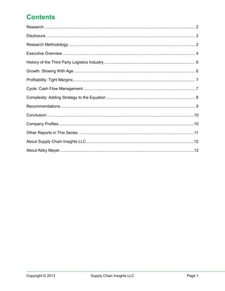 Contents
Research ................................................................................................................................... 2
Disclosure .................................................................................................................................. 2
Research Methodology .............................................................................................................. 2
Executive Overview ................................................................................................................... 4
History of the Third Party Logistics Industry ............................................................................... 6
Growth: Slowing With Age .......................................................................................................... 6
Profitability: Tight Margins .......................................................................................................... 7
Cycle: Cash Flow Management ................................................................................................. 7
Complexity: Adding Strategy to the Equation ............................................................................. 8
Recommendations ..................................................................................................................... 9
Conclusion ................................................................................................................................10
Company Profiles......................................................................................................................10
Other Reports in This Series: .................................................................................................... 11
About Supply Chain Insights LLC ..............................................................................................12
About Abby Mayer .....................................................................................................................12

Copyright © 2013

Supply Chain Insights LLC

Page 1

 