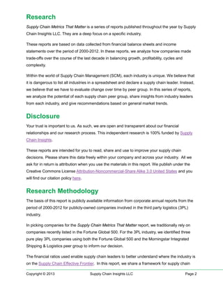 Research
Supply Chain Metrics That Matter is a series of reports published throughout the year by Supply
Chain Insights LLC. They are a deep focus on a specific industry.
These reports are based on data collected from financial balance sheets and income
statements over the period of 2000-2012. In these reports, we analyze how companies made
trade-offs over the course of the last decade in balancing growth, profitability, cycles and
complexity.
Within the world of Supply Chain Management (SCM), each industry is unique. We believe that
it is dangerous to list all industries in a spreadsheet and declare a supply chain leader. Instead,
we believe that we have to evaluate change over time by peer group. In this series of reports,
we analyze the potential of each supply chain peer group, share insights from industry leaders
from each industry, and give recommendations based on general market trends.

Disclosure
Your trust is important to us. As such, we are open and transparent about our financial
relationships and our research process. This independent research is 100% funded by Supply
Chain Insights.
These reports are intended for you to read, share and use to improve your supply chain
decisions. Please share this data freely within your company and across your industry. All we
ask for in return is attribution when you use the materials in this report. We publish under the
Creative Commons License Attribution-Noncommercial-Share Alike 3.0 United States and you
will find our citation policy here.

Research Methodology
The basis of this report is publicly available information from corporate annual reports from the
period of 2000-2012 for publicly-owned companies involved in the third party logistics (3PL)
industry.
In picking companies for the Supply Chain Metrics That Matter report, we traditionally rely on
companies recently listed in the Fortune Global 500. For the 3PL industry, we identified three
pure play 3PL companies using both the Fortune Global 500 and the Morningstar Integrated
Shipping & Logistics peer group to inform our decision.
The financial ratios used enable supply chain leaders to better understand where the industry is
on the Supply Chain Effective Frontier. In this report, we share a framework for supply chain
Copyright © 2013

Supply Chain Insights LLC

Page 2

 