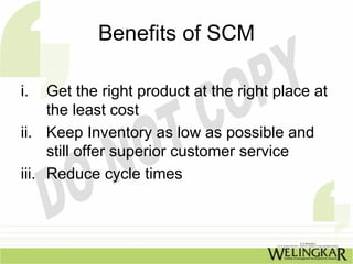 Benefits of SCM

i.   Get the right product at the right place at
     the least cost
ii. Keep Inventory as low as possible and
     still offer superior customer service
iii. Reduce cycle times
 