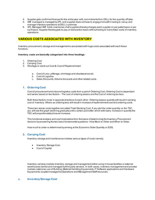 4. Supplier gets confirmed forecastfor the entire year with commitments from DELL for the quantity off take.
5. VMI managed is managed by3PL and supplier does nothave to engage himselfin having to setup and
manage inventory operations atDELL’s premise.
6. 3PL Managed VMI holds inventories ofall suppliers therebycharges each supplier on per palletbasis or per
sq.ft basis.Supplier therebygets to pay on transaction basis withouthaving to marry fixed costs of inventory
operations.
VARIOUS COSTS ASSOCIATED WITH INVENTORY
Inventory procurement,storage and managementis associated with huge costs associated with each these
functions.
Inventory costs are basically categorized into three headings:
1. Ordering Cost
2. Carrying Cost
3. Shortage or stock out Cost& Costof Replenishment
a. Costof Loss,pilferage,shrinkage and obsolescence etc.
b. Costof Logistics
c. Sales Discounts,Volume discounts and other related costs.
1. Ordering Cost
Costof procurementand inbound logistics costs form a partof Ordering Cost.Ordering Costis dependant
and varies based on two factors - The cost of ordering excess and the Costof ordering too less.
Both these factors move in opposite directions to each other. Ordering excess quantity will resultin carrying
costof inventory. Where as ordering less will resultin increase ofreplenishmentcostand ordering costs.
These two above costs together are called Total Stocking Cost. If you plot the order quantity vs the TSC,
you will see the graph declining graduallyuntil a certain pointafter which with every increase in quantity the
TSC will proportionatelyshow an increase.
This functional analysis and costimplications form the basis ofdetermining the Inventory Procurement
decision byanswering the two basic fundamental questions - How Much to Order and When to Order.
How much to order is determined byarriving at the Economic Order Quantity or EOQ.
2. Carrying Cost
Inventory storage and maintenance involves various types of costs namely:
 Inventory Storage Cost
 Costof Capital
Inventory carrying involves Inventory storage and managementeither using in house facilities or external
warehouses owned and managed bythird party vendors. In both cases,inventory managementand process
involves extensive use of Building,Material Handling Equipments,IT Software applications and Hardware
Equipments coupled managed byOperations and ManagementStaffresources.
c. Inventory Storage Cost
 