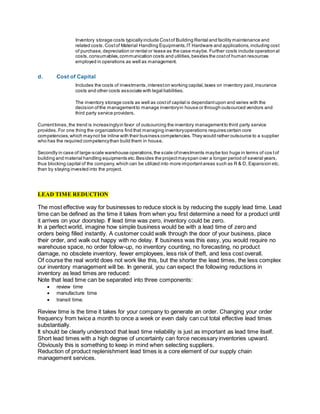 Inventory storage costs typicallyinclude Costof Building Rental and facility maintenance and
related costs.Costof Material Handling Equipments,IT Hardware and applications,including cost
of purchase,depreciation or rental or lease as the case maybe. Further costs include operational
costs,consumables,communication costs and utilities,besides the costof human resources
employed in operations as well as management.
d. Cost of Capital
Includes the costs of investments,intereston working capital,taxes on inventory paid,insurance
costs and other costs associate with legal liabilities.
The inventory storage costs as well as costof capital is dependantupon and varies with the
decision ofthe managementto manage inventoryin house or through outsourced vendors and
third party service providers.
Currenttimes,the trend is increasinglyin favor of outsourcing the inventory managementto third party service
provides.For one thing the organizations find that managing inventoryoperations requires certain core
competencies,which maynot be inline with their business competencies.They would rather outsource to a supplier
who has the required competencythan build them in house.
Secondly in case of large-scale warehouse operations,the scale ofinvestments maybe too huge in terms of cos tof
building and material handling equipments etc.Besides the projectmayspan over a longer period of several years,
thus blocking capital of the company,which can be utilized into more importantareas such as R & D, Expansion etc.
than by staying invested into the project.
LEAD TIME REDUCTION
The most effective way for businesses to reduce stock is by reducing the supply lead time. Lead
time can be defined as the time it takes from when you first determine a need for a product until
it arrives on your doorstep. If lead time was zero, inventory could be zero.
In a perfect world, imagine how simple business would be with a lead time of zero and
orders being filled instantly. A customer could walk through the door of your business, place
their order, and walk out happy with no delay. If business was this easy, you would require no
warehouse space, no order follow-up, no inventory counting, no forecasting, no product
damage, no obsolete inventory, fewer employees, less risk of theft, and less cost overall.
Of course the real world does not work like this, but the shorter the lead times, the less complex
our inventory management will be. In general, you can expect the following reductions in
inventory as lead times are reduced:
Note that lead time can be separated into three components:
 review time
 manufacture time
 transit time.
Review time is the time it takes for your company to generate an order. Changing your order
frequency from twice a month to once a week or even daily can cut total effective lead times
substantially.
It should be clearly understood that lead time reliability is just as important as lead time itself.
Short lead times with a high degree of uncertainty can force necessary inventories upward.
Obviously this is something to keep in mind when selecting suppliers.
Reduction of product replenishment lead times is a core element of our supply chain
management services.
 