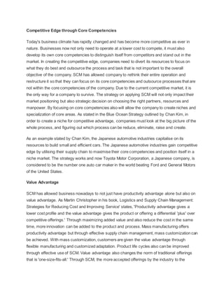 Competitive Edge through Core Competencies
Today's business climate has rapidly changed and has become more competitive as ever in
nature. Businesses now not only need to operate at a lower cost to compete, it must also
develop its own core competencies to distinguish itself from competitors and stand out in the
market. In creating the competitive edge, companies need to divert its resources to focus on
what they do best and outsource the process and task that is not important to the overall
objective of the company. SCM has allowed company to rethink their entire operation and
restructure it so that they can focus on its core competencies and outsource processes that are
not within the core competencies of the company. Due to the current competitive market, it is
the only way for a company to survive. The strategy on applying SCM will not only impact their
market positioning but also strategic decision on choosing the right partners, resources and
manpower. By focusing on core competencies also will allow the company to create niches and
specialization of core areas. As stated in the Blue Ocean Strategy outlined by Chan Kim, in
order to create a niche for competitive advantage, companies must look at the big picture of the
whole process, and figuring out which process can be reduce, eliminate, raise and create.
As an example stated by Chan Kim, the Japanese automotive industries capitalise on its
resources to build small and efficient cars. The Japanese automotive industries gain competitive
edge by utilising their supply chain to maximise their core competencies and position itself in a
niche market. The strategy works and now Toyota Motor Corporation, a Japanese company, is
considered to be the number one auto car maker in the world beating Ford and General Motors
of the United States.
Value Advantage
SCM has allowed business nowadays to not just have productivity advantage alone but also on
value advantage. As Martin Christopher in his book, Logistics and Supply Chain Management:
Strategies for Reducing Cost and Improving Service' states, 'Productivity advantage gives a
lower cost profile and the value advantage gives the product or offering a differential 'plus' over
competitive offerings.' Through maximizing added value and also reduce the cost in the same
time, more innovation can be added to the product and process. Mass manufacturing offers
productivity advantage but through effective supply chain management, mass customization can
be achieved. With mass customization, customers are given the value advantage through
flexible manufacturing and customized adaptation. Product life cycles also can be improved
through effective use of SCM. Value advantage also changes the norm of traditional offerings
that is 'one-size-fits-all.' Through SCM, the more accepted offerings by the industry to the
 