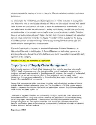 consumers would be a variety of products catered to different market segments and customers
preferences.
As an example, the Toyota Production System practiced in Toyota, evaluates its supply chain
and determines what is value added activities and what is not value added activities. Non added
value activities are considered to be 'Muda' or waste and therefore must be eliminated. Such
non added value activities are overproduction, waiting, unnecessary transport, over processing,
excess inventory, unnecessary movement, defects and unused employee creativity. The steps
taken to eliminate waste are through Kaizen, Kanban, Just-in-time and also push-pull production
to meet actual customer's demands. The Toyota Production System revolutionise the Supply
Chain Management towards becoming a leaner supply chain system that is more agile and
flexible towards meeting the end users demands.
Razamith Sovereign is undergoing his Masters in Engineering Business Management in
University of Warwick, United Kingdom. A General Manager in a technology company, he
provide useful advice through his articles that have been found very useful in managing his daily
operation of the company.
UNDERSTANDING the importance of supply chain
Importance of Supply Chain Management
Before knowing importance of Supply Chain Management, there is need to understand what actually
SCM is? Supply chain management is the systematic and the strategic coordination management for
supplying goods and products required by the end customer. Or we can say that a practice of products that
reaches to an end user and represents the efforts of the organization is known as supply chain
management. It represents a conscious effort by the supply chain firms to develop and run supply chains
in most effective and efficient ways possible.
Supply chain management activities cover almost everything such as from products to its development,
sourcing, logistics and even information system also. The main objective of SCM is creating net value,
building a competitive infrastructure, synchronize the goods supply, measures the performance globally
and leveraging worldwide logistics etc.
Today most of the global companies are forced to keep looking for a production center where cost of
labor and raw material is cheap and in order to compete in the global market and networked economy,
SCM is very helpful for organizations. Various activities are there in an organization which needs
strategic management like sourcing of raw materials from different place and then from different
locations these finished goods are passed through different chains of distribution network which includes
retailers, distributors and end customers.
Importance ofSCM
 
