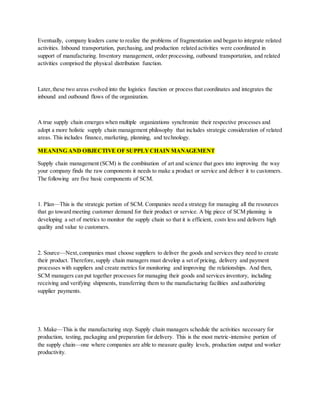 Eventually, company leaders came to realize the problems of fragmentation and began to integrate related
activities. Inbound transportation, purchasing, and production related activities were coordinated in
support of manufacturing. Inventory management, order processing, outbound transportation, and related
activities comprised the physical distribution function.
Later,these two areas evolved into the logistics function or process that coordinates and integrates the
inbound and outbound flows of the organization.
A true supply chain emerges when multiple organizations synchronize their respective processes and
adopt a more holistic supply chain management philosophy that includes strategic consideration of related
areas. This includes finance, marketing, planning, and technology.
MEANING AND OBJECTIVE OF SUPPLYCHAIN MANAGEMENT
Supply chain management (SCM) is the combination of art and science that goes into improving the way
your company finds the raw components it needs to make a product or service and deliver it to customers.
The following are five basic components of SCM.
1. Plan—This is the strategic portion of SCM. Companies need a strategy for managing all the resources
that go toward meeting customer demand for their product or service. A big piece of SCM planning is
developing a set of metrics to monitor the supply chain so that it is efficient, costs less and delivers high
quality and value to customers.
2. Source—Next,companies must choose suppliers to deliver the goods and services they need to create
their product. Therefore,supply chain managers must develop a set of pricing, delivery and payment
processes with suppliers and create metrics for monitoring and improving the relationships. And then,
SCM managers can put together processes for managing their goods and services inventory, including
receiving and verifying shipments, transferring them to the manufacturing facilities and authorizing
supplier payments.
3. Make—This is the manufacturing step. Supply chain managers schedule the activities necessary for
production, testing, packaging and preparation for delivery. This is the most metric-intensive portion of
the supply chain—one where companies are able to measure quality levels, production output and worker
productivity.
 