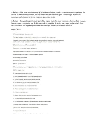 4. Deliver—This is the part that many SCM insiders refer to as logistics, where companies coordinate the
receipt of orders from customers, develop a network of warehouses,pick carriers to get products to
customers and set up an invoicing system to receive payments.
5. Return—This can be a problematic part of the supply chain for many companies. Supply chain planners
have to create a responsive and flexible network for receiving defective and excess products back from
their customers and supporting customers who have pro blems with delivered products.
OBJECTIVE
 