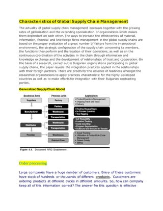 Characteristics of Global Supply Chain Management
The actuality of global supply chain management increases together with the growing
rates of globalization and the extending specialization of organizations which makes
them dependant on each other. The ways to increase the effectiveness of material,
information, financial and knowledge flows management in the global supply chains are
based on the proper evaluation of a great number of factors from the international
environment, the strategic configuration of the supply chain concerning its members,
the functions they perform and the location of their operations, as well as on the
continuous coordination of the activities in the chain through information and
knowledge exchange and the development of relationships of trust and cooperation. On
the basis of a research, carried out in Bulgarian organizations participating in global
supply chains, the paper reveals the integration practices applied in the relationships
with their foreign partners. There are proofs for the absence of readiness amongst the
researched organizations to apply practices characteristic for the highly developed
countries as well as to make efforts for integration with their Bulgarian contracting
parties.
Generalized SupplyChain Model
Order processing
Large companies have a huge number of customers. Every of these customers
have stock of hundreds or thousands of different products. Customers are
ordering products at different cycles in different amounts. So, how can company
keep all of this information correct? The answer fro this question is effective
 
