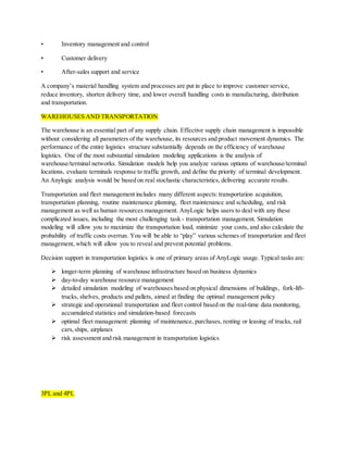 • Inventory management and control
• Customer delivery
• After-sales support and service
A company’s material handling system and processes are put in place to improve customer service,
reduce inventory, shorten delivery time, and lower overall handling costs in manufacturing, distribution
and transportation.
WAREHOUSES AND TRANSPORTATION
The warehouse is an essential part of any supply chain. Effective supply chain management is impossible
without considering all parameters of the warehouse, its resources and product movement dynamics. The
performance of the entire logistics structure substantially depends on the efficiency of warehouse
logistics. One of the most substantial simulation modeling applications is the analysis of
warehouse/terminal networks. Simulation models help you analyze various options of warehouse/terminal
locations, evaluate terminals response to traffic growth, and define the priority of terminal development.
An Anylogic analysis would be based on real stochastic characteristics, delivering accurate results.
Transportation and fleet management includes many different aspects:transportation acquisition,
transportation planning, routine maintenance planning, fleet maintenance and scheduling, and risk
management as well as human resources management. AnyLogic helps users to deal with any these
complicated issues, including the most challenging task - transportation management. Simulation
modeling will allow you to maximize the transportation load, minimize your costs, and also calculate the
probability of traffic costs overrun. You will be able to “play” various schemes of transportation and fleet
management, which will allow you to reveal and prevent potential problems.
Decision support in transportation logistics is one of primary areas of AnyLogic usage. Typical tasks are:
 longer-term planning of warehouse infrastructure based on business dynamics
 day-to-day warehouse resource management
 detailed simulation modeling of warehouses based on physical dimensions of buildings, fork-lift-
trucks, shelves, products and pallets, aimed at finding the optimal management policy
 strategic and operational transportation and fleet control based on the real-time data monitoring,
accumulated statistics and simulation-based forecasts
 optimal fleet management: planning of maintenance, purchases, renting or leasing of trucks, rail
cars,ships, airplanes
 risk assessment and risk management in transportation logistics
3PL and 4PL
 