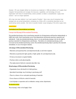 However, 4PL was oringally defined by Accenture as a trademark in 1996 and defined as “A supply chain
integrator that assembles and manages the resources, capabilities, and technology of its own
organization with those of complementary service providers to deliver a comprehensive supply chain
solution.”, but is no longer registered.
4PLs have also been referred to as “Lead Logistics Providers”. Now a new crop of companies have
emerged who are actual transportation companies too. While a 4PL is sometimes described as non-
asset-owning service provider, their role is to provide broader scope managing of the entire supply chain.
CHAPTER 2
Centralized and Decentralized purchasing,
Concept And Meaning Of Decentralized Purchasing
Decentralized purchasing refers to purchasing materials by all departments and branches independently to
fulfill their needs. Such a purchasing occurs when departments and branches purchase separately and
individually. Under decentralized purchasing, there is no one purchasing manager who has the right to
purchase materials for all departments and divisions. The defects of centralized purchasing can be
overcome by decentralized purchasing system. Decentralized purchasing helps to purchase the materials
immediately in case of an urgent situation.
Advantages OfDecentralized Purchasing
- Materials can be purchased by each department locally as and when required.
- Materials are purchased in right quantity of right quality for each department easily.
- No heavy investment is required initially.
- Purchase orders can be placed quickly.
- The replacement of defective materials takes little time.
Disadvantages OfDecentralized Purchasing
- Organization losses the benefit of a bulk purchase.
- Specialized knowledge may be lacking in purchasing staff.
- There is a chance of over and under-purchasing of materials.
- Fewer chances of effective control of materials.
- Lack of proper co-operation and co-ordination among various departments.
WAREHOUSING
Ware housing’s Role in the Supply Chain
 