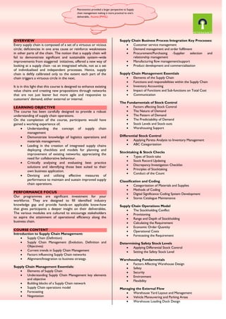 OVERVIEW
Every supply chain is composed of a set of a virtuous or vicious
circle; deficiencies in one area cause or reinforce weaknesses
in other parts of the chain. The notion that a supply chain will
fail to demonstrate significant and sustainable system–wide
improvements from staggered initiatives, offered a new way of
looking at a supply chain –as an integrated whole, not as a set
of individualised and independent processes. Hence, supply
chain is deftly calibrated only to the extent each part of the
chain triggers a virtuous circle in the next.
It is in this light that this course is designed to enhance existing
value chains and creating new propositions through networks
that are not just leaner but more agile and responsive to
customers’ demand, either external or internal.
LEARNING OBJECTIVE
The course has been carefully designed to provide a robust
understanding of supply chain operations.
On the completion of the course, participants would have
gained a working experience of;
 Understanding the concept of supply chain
management
 Demonstrate knowledge of logistics operations and
materials management.
 Leading in the creation of integrated supply chains
deploying checklists and models for planning and
improvement of existing networks; appreciating the
need for collaborative behaviour.
 Critically analyzing and evaluating best practice
solutions and identifying those best suited to their
own business application.
 Devising and utilizing effective measures of
performance to maintain and sustain improved supply
chain operations.
PERFORMANCE FOCUS
Our programmes are significant investment for your
workforce. They are designed to fill identified industry
knowledge gap and provide hands-on applicable know-how
that gives participants a deeper insight on their deliverables.
The various modules are cultured to encourage stakeholders
to aspire the attainment of operational efficiency along the
business chain.
COURSE CONTENT
Introduction to Supply Chain Management:
 Supply Chain (Definition)
 Supply Chain Management (Evolution, Definition and
Objectives)
 Current trends in Supply Chain Management
 Factors influencing Supply Chain networks
 Alignment/Integration to business strategy.
Supply Chain Management Essentials:
 Elements of Supply Chain
 Understanding Supply Chain Management key elements
and objective
 Building blocks of a Supply Chain network
 Supply Chain operations model
 Forecasting
 Negotiation
Supply Chain Business Process Integration Key Processes:
 Customer service management
 Demand management and order fulfilment
 Procurement/Purchasing -Supplier selection and
relationship management
 Manufacturing flow management/support
 Product development and commercialization
Supply Chain Management Essentials
 Elements of the Supply Chain
 Functions and responsibilities within the Supply Chain
 Inventory Accounting
 Impact of Functions and Sub‐functions on Total Cost
 Communication
The Fundamentals of Stock Control
 Factors affecting Stock Control
 The Nature of Demand
 The Pattern of Demand
 The Predictability of Demand
 Stock Levels and Stock‐outs
 Warehousing Support
Differential Stock Control
 Applying Pareto Analysis to Inventory Management
 ABC Categorization
Stocktaking & Stock Checks
 Types of Stock‐take
 Stock Record Updating
 Discrepancy Investigation Checklist
 Principles of Stocktaking
 Conduct of the Count
Classification and Coding
 Categorization of Materials and Supplies
 Methods of Coding
 Digital Significance Coding System Development
 Stores Catalogue Maintenance
Supply Chain Operations Model
 The Stockholding Conflict
 Provisioning
 Range and Depth of Stockholding
 Calculating the Requirement
 Economic Order Quantity
 Operational Costs
 Forecasting the Requirement
Determining Safety Stock Levels
 Applying Differential Stock Control
 Setting the Safety Stock Level
Warehousing Fundamentals
 Factors Affecting Warehouse Design
 Safety
 Security
 Environment
 Flexibility
Managing the External Flow
 Warehouse Yard Layout and Management
 Vehicle Maneuvering and Parking Areas
 Warehouse Loading Dock Design
Petronomics provided a larger perspective to Supply
chain management making it more practical to one’s
deliverable.. Ihuoma (PWSL)
 