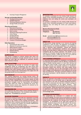  Incoming Transport Management
Storage and Handling Methods
 Handling Characteristics
 Available Equipment
 Warehouse Equipment Selection
 Storage Profiles and Layouts
Planning and Control.
 Operational Awareness
 Goods Inwards Scheduling
 Stock Location
 Warehouse Operating Procedures
 Order Picking
 Strategic Planning
 Periodic Planning
 Performance Measurement
 Creation of Warehouse Budgets
Daily Operations
 Forecasting the day’s events
 Allocation of warehouse resources
 Shift production targets
 Hour‐by‐hour management
 Dispatch planning
 Housekeeping
CURRICULUM
This course is designed to enhance existing value chains and
creating new propositions through networks that are not just
leaner but more agile and responsive to customers’ demand,
either external or internal.
WHO TO ATTEND
This Programme will provide an overview of supply chain
management (SCM) for professionals with little formal SCM
training who are exposed to the supply chain on a regular basis.
Managers from other functions (such as marketing finance etc)
who want to improve their understanding of the supply chain will
also greatly benefit from this programme.
DELIVERABLES
Our training programmes are exciting learning events. All
participants during the programme entitled to all course materials
and a certificate of participation. On a written request, we shall
furnish you with a detailed report summarising our perception of
participants’ strengths, areas for improvement and proposed
action plans within four weeks of concluding the course. Our
feedback process ensures your objectives are achieved by the
conclusion of our training process.
PROGRAMME FEE
The programme fee covers tuition, course materials. Payment is
due upon receipt of the invoice. Our cancellation policy applies.
Supply chain - N126,000.00 per participant
IN-HOUSE TRAINING
Petronomics Training can work with your organization to provide
the course to meet your budget at your convenience (time and
location) in the comfort of your working environment. This
collaborative effort, emphasize actionable learning, the application
of theory in practice and combine core business skills/technical
knowledge with dynamic leadership training.
If you would like to discuss possible collaboration in developing in-
house training, please contact on the details below.
REGISTRATION
To nominate a participant for this training, kindly forward the
details of your nominated participants, (i.e. name, email address,
telephone nos.) and stating the course your participant are
registered.
To nominate a participant for this training, kindly forward the
details of your nominated participants, (i.e. name, email address,
telephone nos.) and stating the course your participant are
registered.
Business Development Desk
Petronomics Training
Telephone: 08120996728
0803 720 2432
Email: ayantola.victoria@thepetronomics.com
petronomics@yahoo.com
www.thepetronomics.com
ABOUT US
At Petronomics, energy expertise is our resource and inspiring
competence is what we enjoy. The application of knowledge in
driving innovation and ultimately possibilities is the catalyst that
steer a distinctive value proposition. Braced with visionary
advisory board, inspired/cultured workforce and experience
faculty, we provide superior intellectual resource pool that bridge
competency gap for industry operators. The benefits of our
expertise are accessible through learning programmes, research
and conference services; a blend that sets us as the preferred
pool, professionals approach to upgrade business skills
THE LEARNING APPROACH
In resourcing industry workforce competency, we develop skills
and experience that employer’s value by offering a comprehensive
range of flexible learning options to meet their learning and
development needs through a broad range of learning approach
that offers intensive and enjoyable experience to participants.
Participants benefit from lectures, case study analysis, group
discussion, workshop, and are also encouraged to learn from
other managers and professionals on their programme by sharing
ideas and experiences. We place a particular emphasis on group
work where participants’ real life situations are used as vehicles
for learning.
FACULTY
Key to our approach is the quality to the faculty members. Every
faculty member on our 20 member team is rigorously assessed
and contracted in line with our Standard Operating Procedure.
Each of them understands that they have to deliver training and
supporting documentation to the highest standard. They
comprise of professionals with outstanding track records in their
area of specialty. Whilst they bring to bear several years of hands-
on experience in the industry, they are committed to knowledge
growth and have an understanding of the link between strategy
and knowledge capital.
LEARNING ENVIRONMENT
Our programmes are conducted in a decent and cozy
environment globally. We ensure that our participants are relaxed
to refresh in an ambience well conducive for inspiring and creative
brainstorming that accelerate the learning curve of individual
participants. In consolidation of our value chain, locations are
carefully considered using our five star QC indicator like security,
banquet facilities, accessibility and customer services. Our
programme team works with the facility staff to ensure a personal
and warm welcome to participants.
 