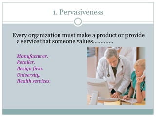 1. Pervasiveness
Every organization must make a product or provide
a service that someone values………….
Manufacturer.
Retailer.
Design firm.
University.
Health services.

 