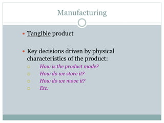 Manufacturing
 Tangible product
 Key decisions driven by physical

characteristics of the product:






How is the product made?
How do we store it?
How do we move it?
Etc.

 