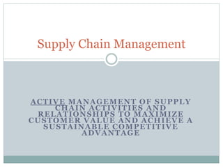 Supply Chain Management

ACTIVE MANAGEMENT OF SUPPLY
CHAIN ACTIVITIES AND
RELATIONSHIPS TO MAXIMIZE
CUSTOMER VALUE AND ACHIEVE A
SUSTAINABLE COMPETITIVE
ADVANTAGE

 