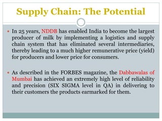 Supply Chain: The Potential
 In 25 years, NDDB has enabled India to become the largest

producer of milk by implementing a logistics and supply
chain system that has eliminated several intermediaries,
thereby leading to a much higher remunerative price (yield)
for producers and lower price for consumers.
 As described in the FORBES magazine, the Dabbawalas of

Mumbai has achieved an extremely high level of reliability
and precision (SIX SIGMA level in QA) in delivering to
their customers the products earmarked for them.

 