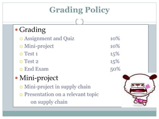 Grading Policy
 Grading
Assignment and Quiz
 Mini-project
 Test 1
 Test 2
 End Exam


 Mini-project
Mini-project in supply chain
 Presentation on a relevant topic
on supply chain


10%
10%
15%
15%
50%

 