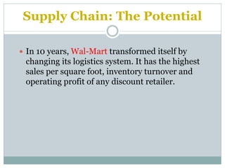 Supply Chain: The Potential
 In 10 years, Wal-Mart transformed itself by

changing its logistics system. It has the highest
sales per square foot, inventory turnover and
operating profit of any discount retailer.

 