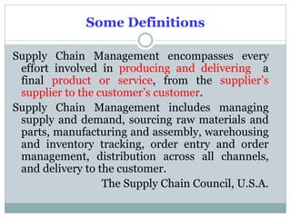 Some Definitions
Supply Chain Management encompasses every
effort involved in producing and delivering a
final product or service, from the supplier’s
supplier to the customer’s customer.
Supply Chain Management includes managing
supply and demand, sourcing raw materials and
parts, manufacturing and assembly, warehousing
and inventory tracking, order entry and order
management, distribution across all channels,
and delivery to the customer.
The Supply Chain Council, U.S.A.

 