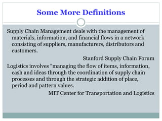 Some More Definitions
Supply Chain Management deals with the management of
materials, information, and financial flows in a network
consisting of suppliers, manufacturers, distributors and
customers.
Stanford Supply Chain Forum
Logistics involves “managing the flow of items, information,
cash and ideas through the coordination of supply chain
processes and through the strategic addition of place,
period and pattern values.
MIT Center for Transportation and Logistics

 