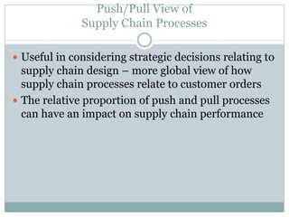 Push/Pull View of
Supply Chain Processes
 Useful in considering strategic decisions relating to

supply chain design – more global view of how
supply chain processes relate to customer orders
 The relative proportion of push and pull processes
can have an impact on supply chain performance

 