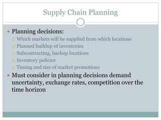 Supply Chain Planning
 Planning decisions:
 Which markets will be supplied from which locations
 Planned buildup of inventories
 Subcontracting, backup locations
 Inventory policies
 Timing and size of market promotions
 Must consider in planning decisions demand

uncertainty, exchange rates, competition over the
time horizon

 