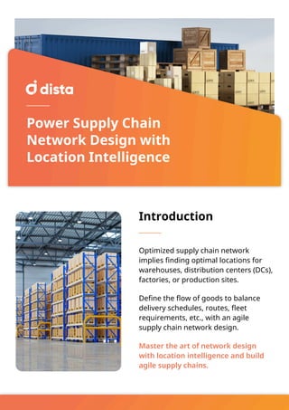 Power Supply Chain
Network Design with
Location Intelligence
Introduction
Optimized supply chain network
implies finding optimal locations for
warehouses, distribution centers (DCs),
factories, or production sites.
Define the flow of goods to balance
delivery schedules, routes, fleet
requirements, etc., with an agile
supply chain network design.
Master the art of network design
with location intelligence and build
agile supply chains.
 