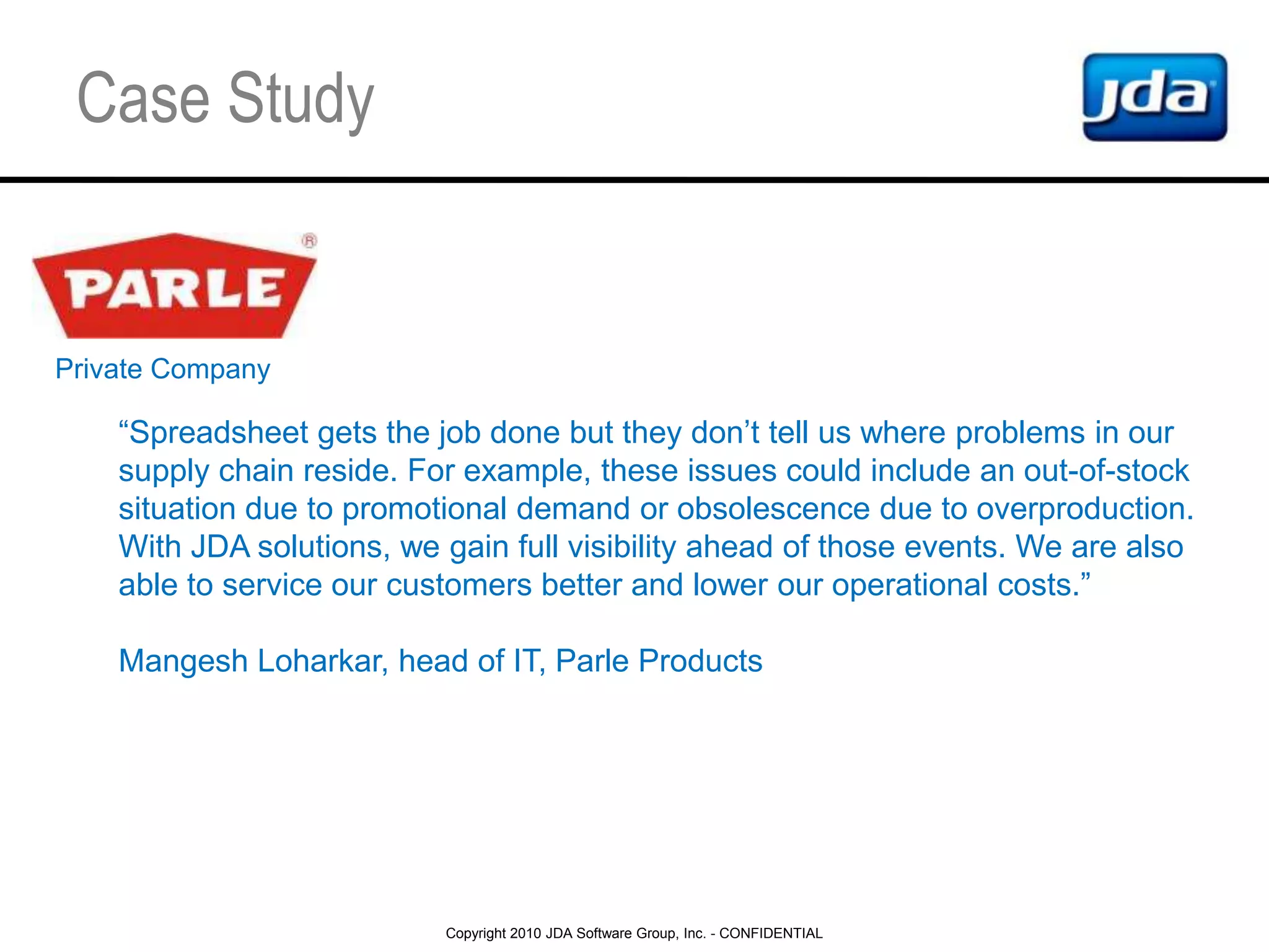 Spreadsheets and legacy systems overextended, hard to anticipate the market volatility with profit and cash flow in mindCase StudyPrivate Company“Spreadsheet gets the job done but they don’t tell us where problems in our supply chain reside. For example, these issues could include an out-of-stock situation due to promotional demand or obsolescence due to overproduction. With JDA solutions, we gain full visibility ahead of those events. We are also able to service our customers better and lower our operational costs.”MangeshLoharkar, head of IT, Parle Products