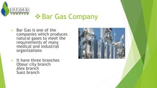 Bar Gas Company
 Bar Gas is one of the
companies which produces
natural gases to meet the
requirements of many
medical and industrial
organizations
 It have three branches
Obour city branch
Alex branch
Suez branch
 